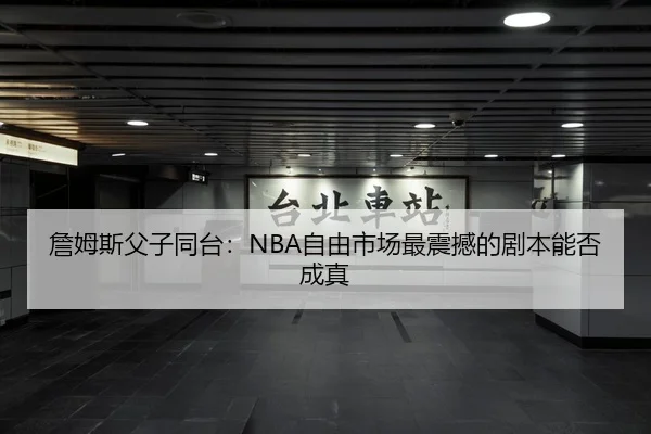 詹姆斯父子同台:NBA自由市场最震撼的剧本能否成真