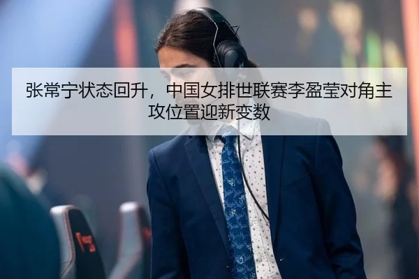 张常宁状态回升，中国女排世联赛李盈莹对角主攻位置迎新变数