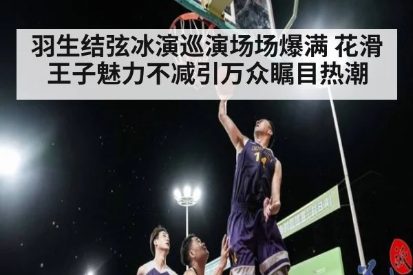 羽生结弦冰演巡演场场爆满 花滑王子魅力不减引万众瞩目热潮