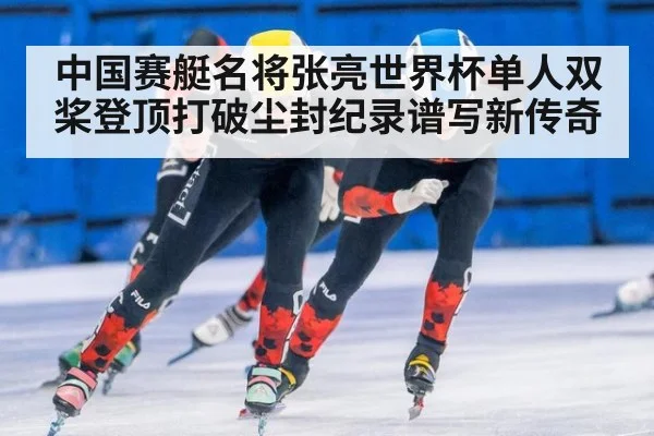 中国赛艇名将张亮世界杯单人双桨登顶打破尘封纪录谱写新传奇